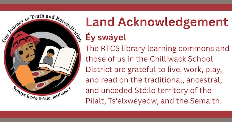 Éy swáyel  The RTCS library learning commons and those of us in the Chilliwack School District are grateful to live, work, play, and read on the traditional, ancestral, and unceded Stó:lō territory of the Pilalt, Ts’elxwéyeqw, and the Sema:th.